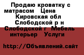 Продаю кроватку с матрасом › Цена ­ 3 000 - Кировская обл., Слободской р-н, Слободской г. Мебель, интерьер » Услуги   